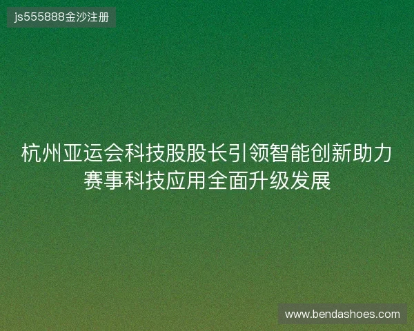 杭州亚运会科技股股长引领智能创新助力赛事科技应用全面升级发展