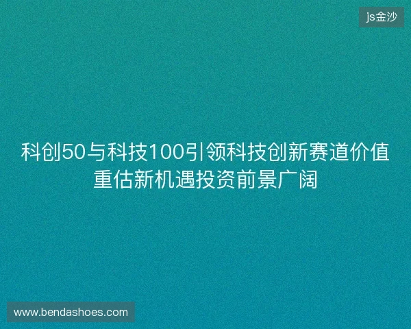 科创50与科技100引领科技创新赛道价值重估新机遇投资前景广阔 科创50与科技100引领科技创新赛道价值重估新机遇投资前景广阔
