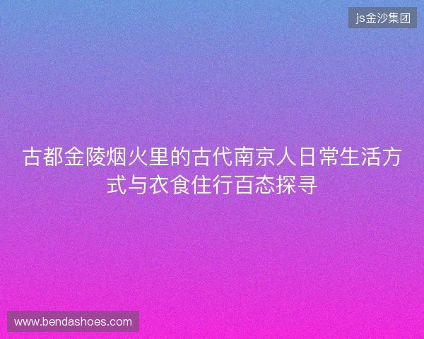 古都金陵烟火里的古代南京人日常生活方式与衣食住行百态探寻 古都金陵烟火里的古代南京人日常生活方式与衣食住行百态探寻