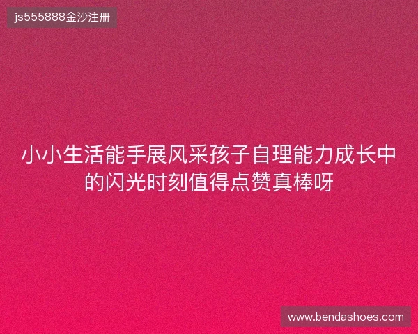 小小生活能手展风采孩子自理能力成长中的闪光时刻值得点赞真棒呀